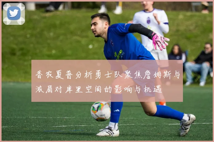 香农夏普分析勇士队聚焦詹姆斯与浓眉对库里空间的影响与机遇