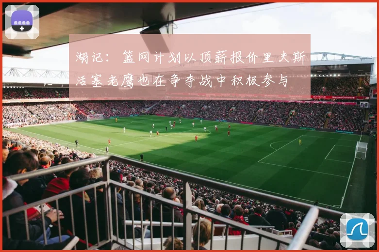湖记：篮网计划以顶薪报价里夫斯活塞老鹰也在争夺战中积极参与