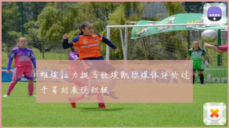 维埃拉力挺马杜埃凯称媒体评价过于苛刻表现积极