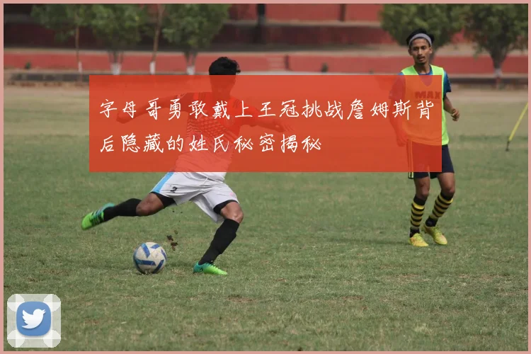 字母哥勇敢戴上王冠挑战詹姆斯背后隐藏的姓氏秘密揭秘