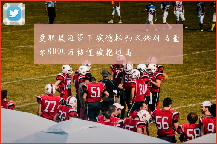 曼联接近签下埃德松西汉姆对马奎尔8000万估值被指过高