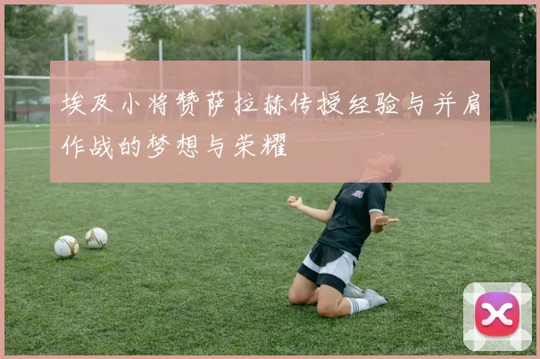 埃及小将赞萨拉赫传授经验与并肩作战的梦想与荣耀