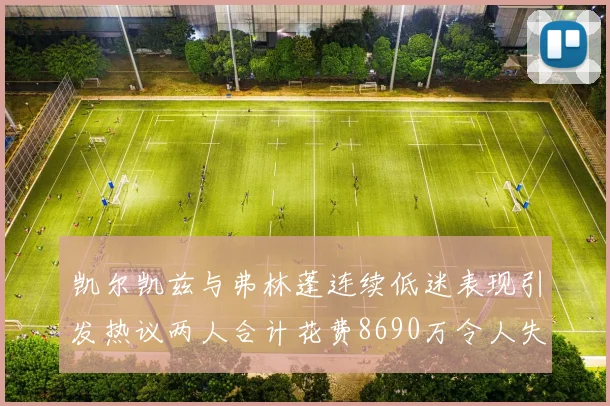 凯尔凯兹与弗林蓬连续低迷表现引发热议两人合计花费8690万令人失望