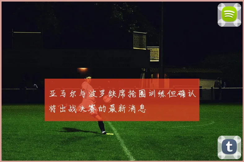 亚马尔与波罗缺席抢圈训练但确认将出战决赛的最新消息