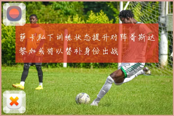 萨卡私下训练状态提升对阵哥斯达黎加或将以替补身份出战