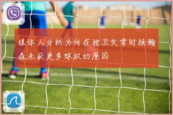 媒体人分析为何在控卫失常时杨瀚森未获更多球权的原因