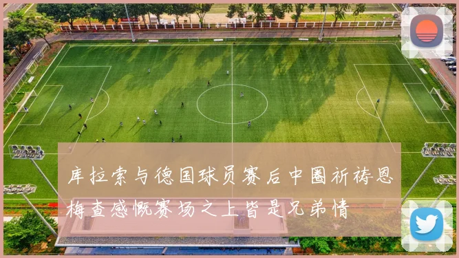 库拉索与德国球员赛后中圈祈祷恩梅查感慨赛场之上皆是兄弟情