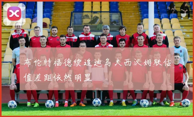 布伦特福德续追迪乌夫西汉姆联估值差距依然明显