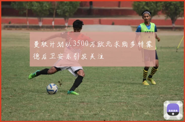 曼联计划以3500万欧元求购多特蒙德后卫安东引发关注