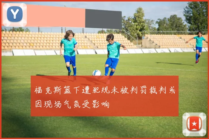 福克斯篮下遭犯规未被判罚裁判或因现场气氛受影响