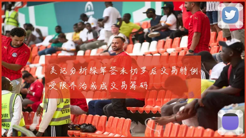 美记分析绿军签米切罗后交易特例受限乔治或成交易筹码