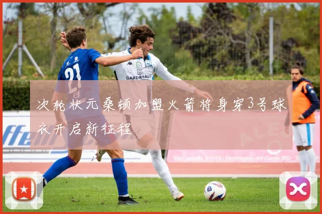 次轮状元桑顿加盟火箭将身穿3号球衣开启新征程