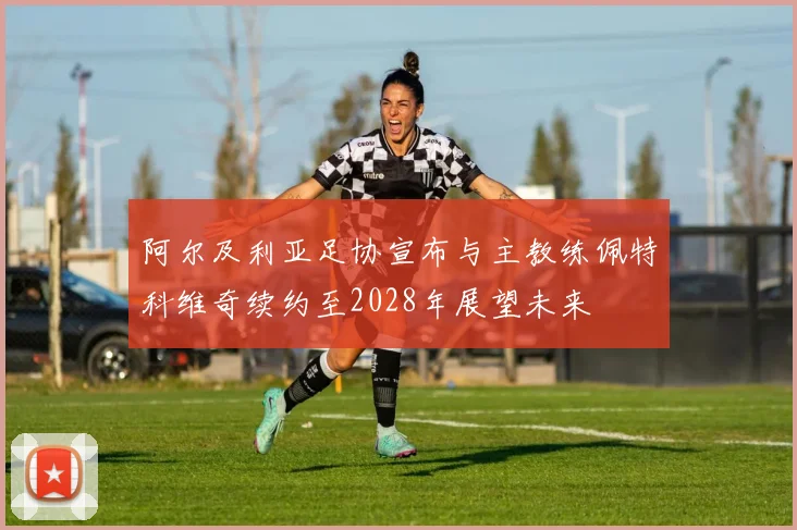 阿尔及利亚足协宣布与主教练佩特科维奇续约至2028年展望未来