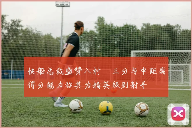 快船总裁盛赞八村塁三分与中距离得分能力称其为精英级别射手