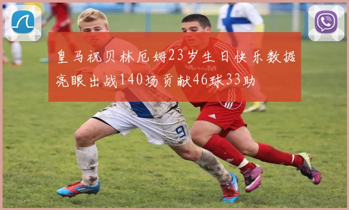 皇马祝贝林厄姆23岁生日快乐数据亮眼出战140场贡献46球33助