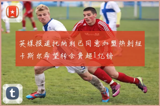 英媒报道托纳利已同意加盟热刺纽卡斯尔希望转会费超1亿镑