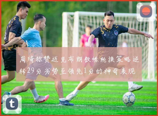 周琦称赞迈克布朗教练轮换策略逆转29分劣势至领先1分的神奇表现